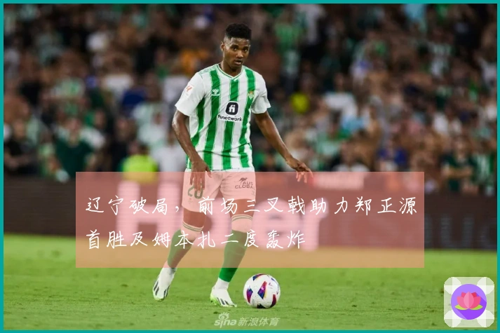 辽宁破局，前场三叉戟助力郑正源首胜及姆本扎二度轰炸