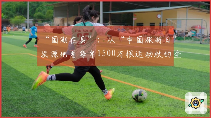 “国潮在县”：从“中国旅游日”发源地看每年1500万根运动杖的全球销售秘诀